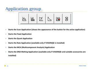 28 Gamal A. Hamid
Application group
 Starts the Scan Application (shows the appearance of the button for the active application)
 Starts the Fixed Application
 Starts the Quant Application
 Starts the Rate Application (available only if VISIONlife is installed)
 Starts the MCA (Multicomponent Analysis) Application
 Starts the DNA Melting Application (available only if VISIONlife and suitable accessories are
installed)
 