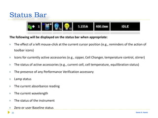 36 Gamal A. Hamid
Status Bar
The following will be displayed on the status bar when appropriate:
 The effect of a left mouse-click at the current cursor position (e.g., reminders of the action of
toolbar icons)
 Icons for currently active accessories (e.g., sipper, Cell Changer, temperature control, stirrer)
 The status of active accessories (e.g., current cell, cell temperature, equilibration status)
 The presence of any Performance Verification accessory
 Lamp status
 The current absorbance reading
 The current wavelength
 The status of the instrument
 Zero or user Baseline status
 