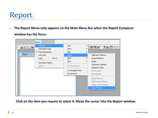 38 Gamal A. Hamid
Report
 The Report Menu only appears on the Main Menu Bar when the Report Composer
window has the focus.
Click on the item you require to select it, Move the cursor into the Report window.
 