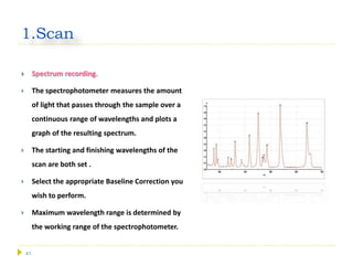 41
1.Scan
 Spectrum recording.
 The spectrophotometer measures the amount
of light that passes through the sample over a
continuous range of wavelengths and plots a
graph of the resulting spectrum.
 The starting and finishing wavelengths of the
scan are both set .
 Select the appropriate Baseline Correction you
wish to perform.
 Maximum wavelength range is determined by
the working range of the spectrophotometer.
 
