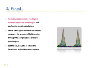 45
2. Fixed
 Recording spectrometer readings at
different dedicated wavelengths and
performing simple calculations
 In the Fixed application the instrument
measures the amount of light passing
through the sample at one or more
wavelengths.
 Set the wavelengths at which the
instrument will make measurements.
 