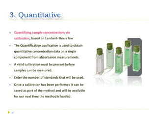 47
3. Quantitative
 Quantifying sample concentrations via
calibration, based on Lambert- Beers law
 The Quantification application is used to obtain
quantitative concentration data on a single
component from absorbance measurements.
 A valid calibration must be present before
samples can be measured.
 Enter the number of standards that will be used.
 Once a calibration has been performed it can be
saved as part of the method and will be available
for use next time the method is loaded.
 