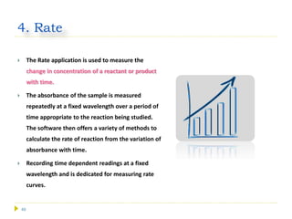 49
4. Rate
 The Rate application is used to measure the
change in concentration of a reactant or product
with time.
 The absorbance of the sample is measured
repeatedly at a fixed wavelength over a period of
time appropriate to the reaction being studied.
The software then offers a variety of methods to
calculate the rate of reaction from the variation of
absorbance with time.
 Recording time dependent readings at a fixed
wavelength and is dedicated for measuring rate
curves.
 