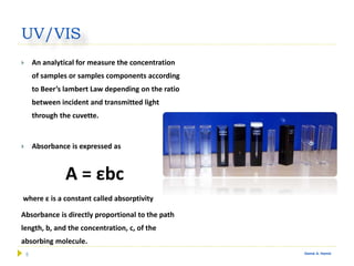 5 Gamal A. Hamid
UV/VIS
 An analytical for measure the concentration
of samples or samples components according
to Beer’s lambert Law depending on the ratio
between incident and transmitted light
through the cuvette.
 Absorbance is expressed as
A = εbc
where ε is a constant called absorptivity
Absorbance is directly proportional to the path
length, b, and the concentration, c, of the
absorbing molecule.
 