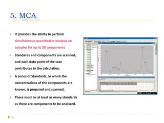 51
5. MCA
 It provides the ability to perform
simultaneous quantitative analysis on
samples for up to 20 components
 Standards and components are scanned,
and each data point of the scan
contributes to the calculation.
 A series of Standards, in which the
concentrations of the components are
known, is prepared and scanned.
 There must be at least as many standards
as there are components to be analyzed.
 