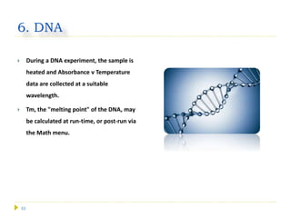 53
6. DNA
 During a DNA experiment, the sample is
heated and Absorbance v Temperature
data are collected at a suitable
wavelength.
 Tm, the "melting point" of the DNA, may
be calculated at run-time, or post-run via
the Math menu.
 