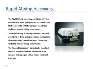 56
Rapid Mixing Accessory
 The Rapid Mixing accessory provides a very low
dead time of 8 ms, giving you access to reactions
that occur up to 1000 times faster than those
visible to manual mixing experiments.
 The Rapid Mixing accessory provides a very low
dead time of 8 ms, giving you access to reactions
that occur up to 1000 times faster than those
visible to manual mixing experiments.
 The Anaerobic accessory consists of a manifold,
which is mounted over the base of the drive
syringes and is purged with a steady stream of
inert gas.
 