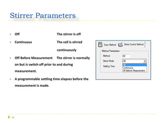 57
Stirrer Parameters
 Off The stirrer is off
 Continuous The cell is stirred
continuously
 Off Before Measurement The stirrer is normally
on but is switch off prior to and during
measurement.
 A programmable settling time elapses before the
measurement is made.
 