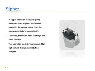 62
Sipper
 In sipper operation the sipper pump
transports the sample to the flow cell
located in the sample beam. Then the
measurement starts automatically.
 Therefore, there is no need to change and
clean the cells.
 This operation mode is recommended for
high sample throughput in routine
analyses.
 