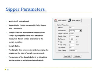 63
Sipper Parameters
 Method off not selected
 Sipper Mode. Choose between Sip Only, Sip and
Run, Continuous.
 Sample Direction. When Waste is selected the
sample is pumped to waste after it has been
measured. Return sample is returned to the
sample container .
 Sample Delay.
 The Sample time between the end of pumping the
air gap and the start of sample measurement.
 The purpose of the Sample Delay is to allow time
for the sample to settle down in the flowcell.
 