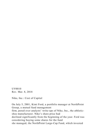 UV0010
Rev. Mar. 8, 2018
Nike, Inc.: Cost of Capital
On July 5, 2001, Kimi Ford, a portfolio manager at NorthPoint
Group, a mutual fund management
firm, pored over analysts’ write-ups of Nike, Inc., the athletic-
shoe manufacturer. Nike’s share price had
declined significantly from the beginning of the year. Ford was
considering buying some shares for the fund
she managed, the NorthPoint Large-Cap Fund, which invested
 