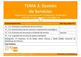 TEMA 3. Gestión 
                                   TEMA 3 Gestión
                                     de Servicios
                                     de Servicios
                  Departamento Comercialización e Investigación de Mercados
                         Jordi Miró, Profesor Asociado, jormial@uv.es
                                                        1

  Contenido del tema                                                         Ref. Pag. Kotler (*)
  1     3.1. Concepto y clasificación de los servicios
  2     3.2. Características de los servicios e implicaciones estratégicas
  3     3.3. El proceso de servucción y el diseño del servicio               Apuntes
  4     3.4. La gestión de servicios de apoyo al producto
  Bibliografía: (*) Capítulos 13 de Kotler, Keller, Cámara y Mollá (2006): Dirección de
  Marketing. Ed. Pearson.
  Caso Práctico:




Direcció Comercial II. Segon Semestre. Curs 2008 - 09
 