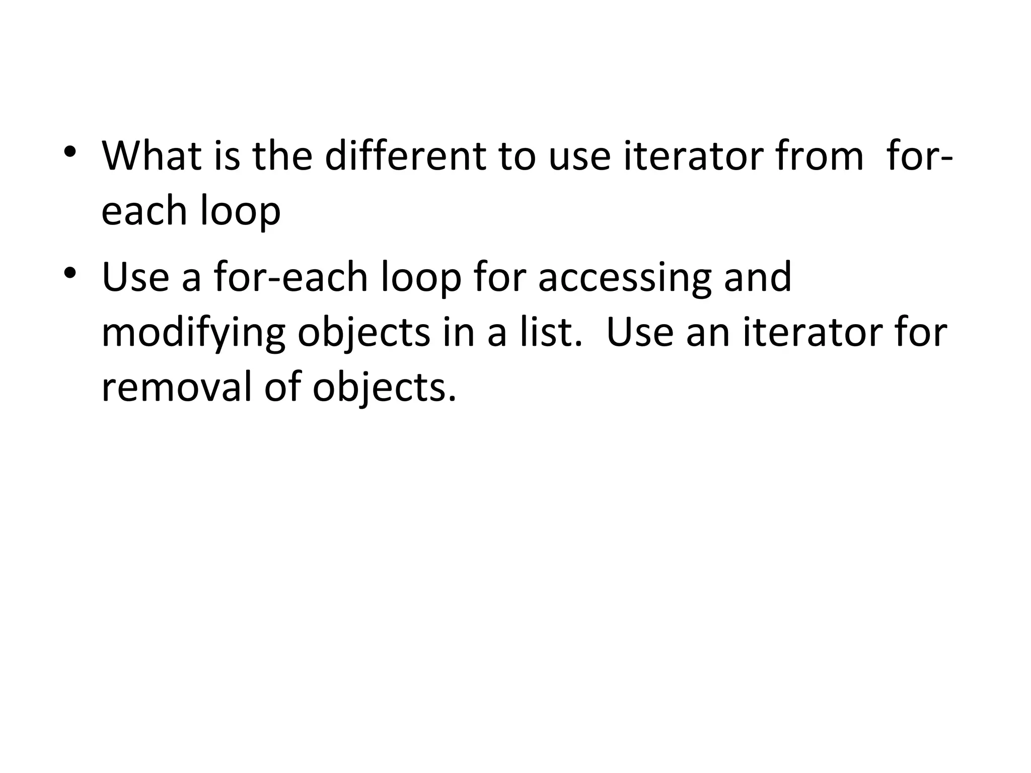 • What is the different to use iterator from for-
each loop
• Use a for-each loop for accessing and
modifying objects in a list. Use an iterator for
removal of objects.
 