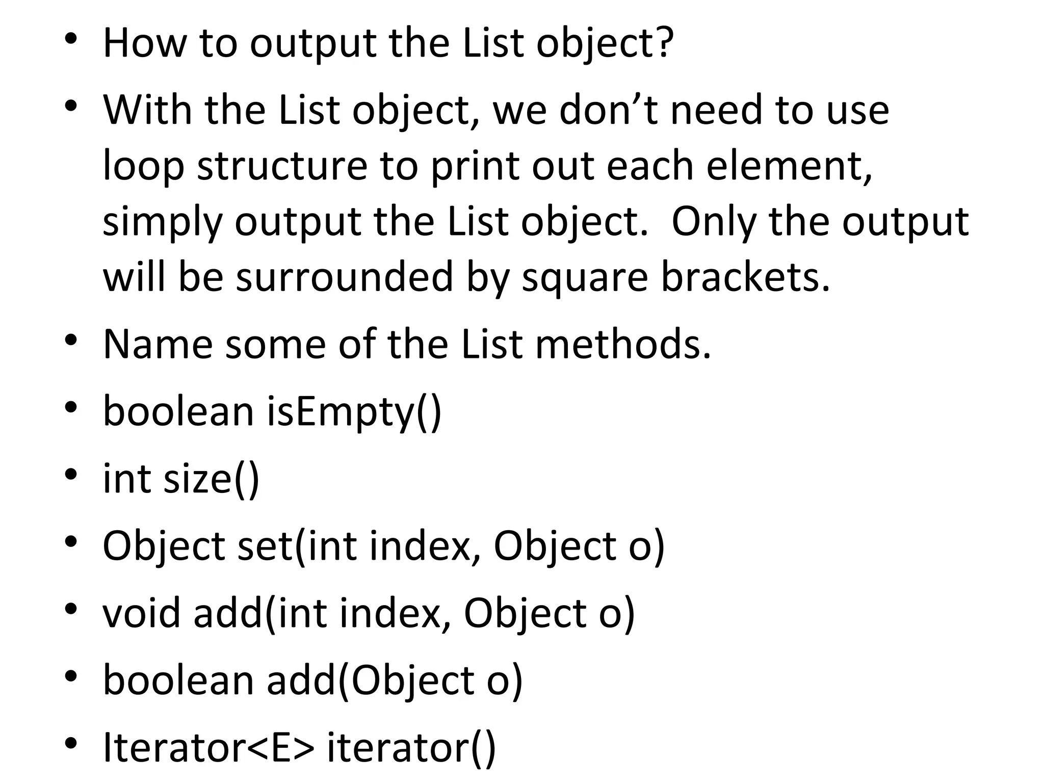 • How to output the List object?
• With the List object, we don’t need to use
loop structure to print out each element,
simply output the List object. Only the output
will be surrounded by square brackets.
• Name some of the List methods.
• boolean isEmpty()
• int size()
• Object set(int index, Object o)
• void add(int index, Object o)
• boolean add(Object o)
• Iterator<E> iterator()
 