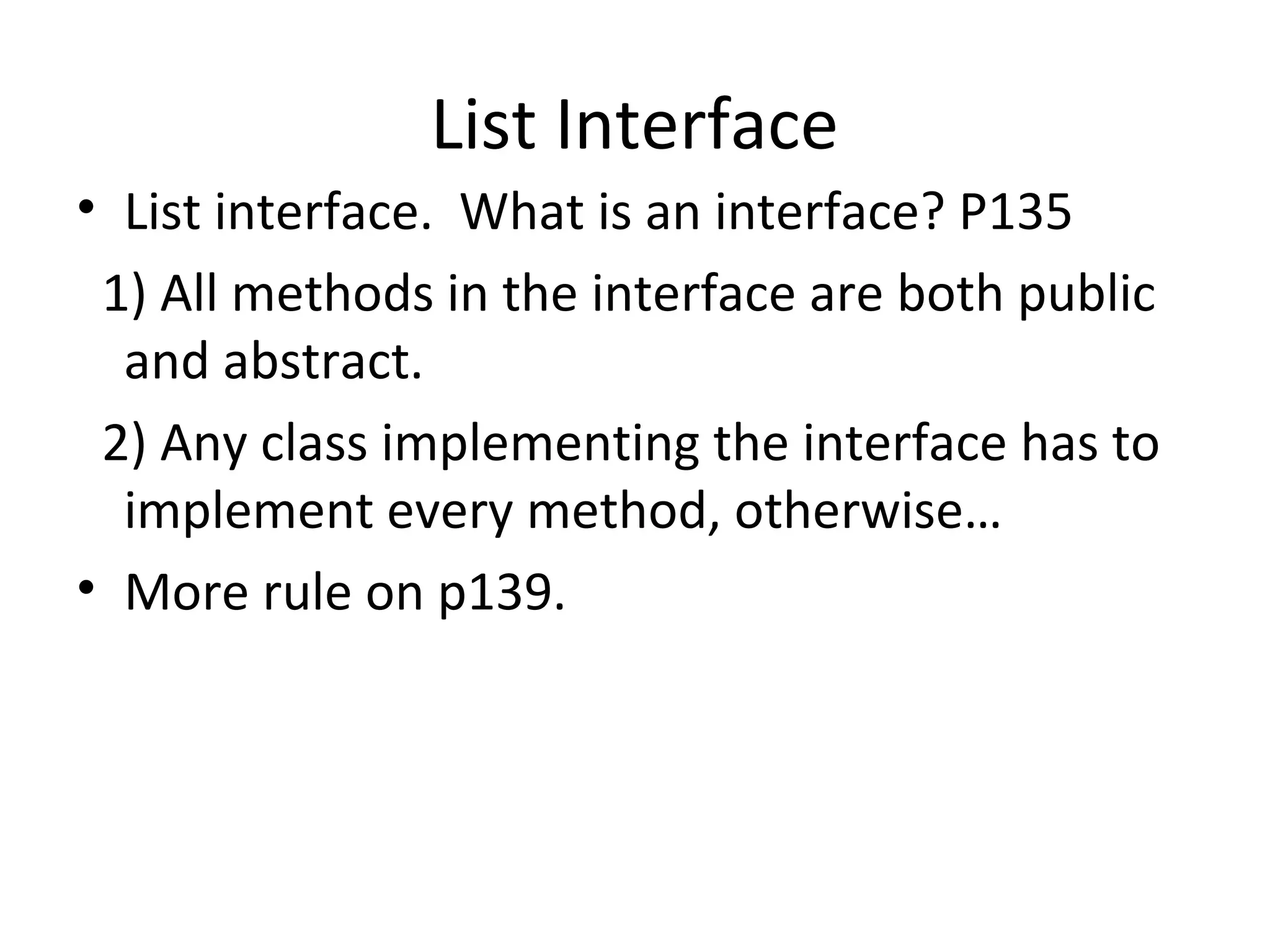 List Interface
• List interface. What is an interface? P135
1) All methods in the interface are both public
and abstract.
2) Any class implementing the interface has to
implement every method, otherwise…
• More rule on p139.
 