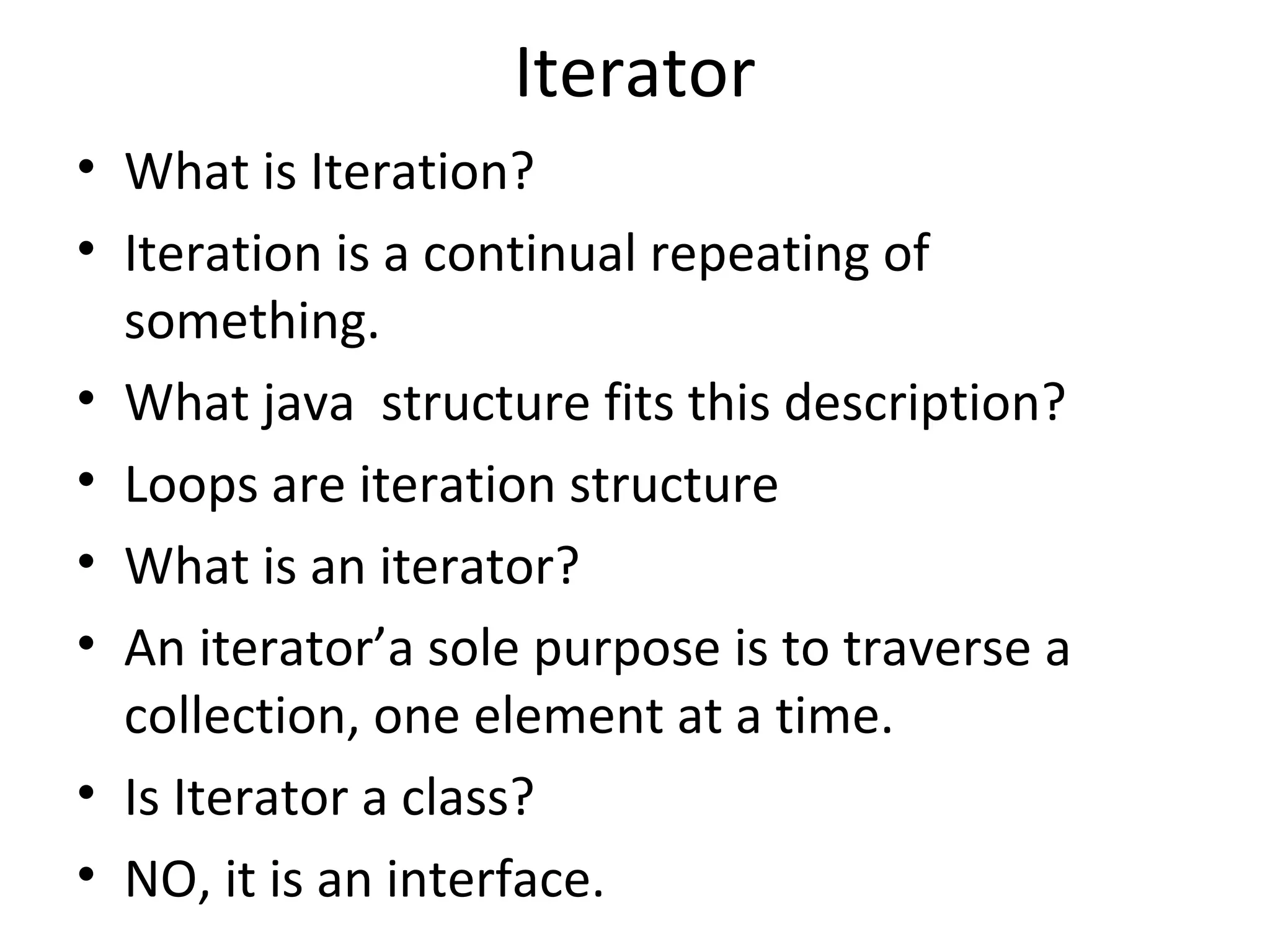 Iterator
• What is Iteration?
• Iteration is a continual repeating of
something.
• What java structure fits this description?
• Loops are iteration structure
• What is an iterator?
• An iterator’a sole purpose is to traverse a
collection, one element at a time.
• Is Iterator a class?
• NO, it is an interface.
 