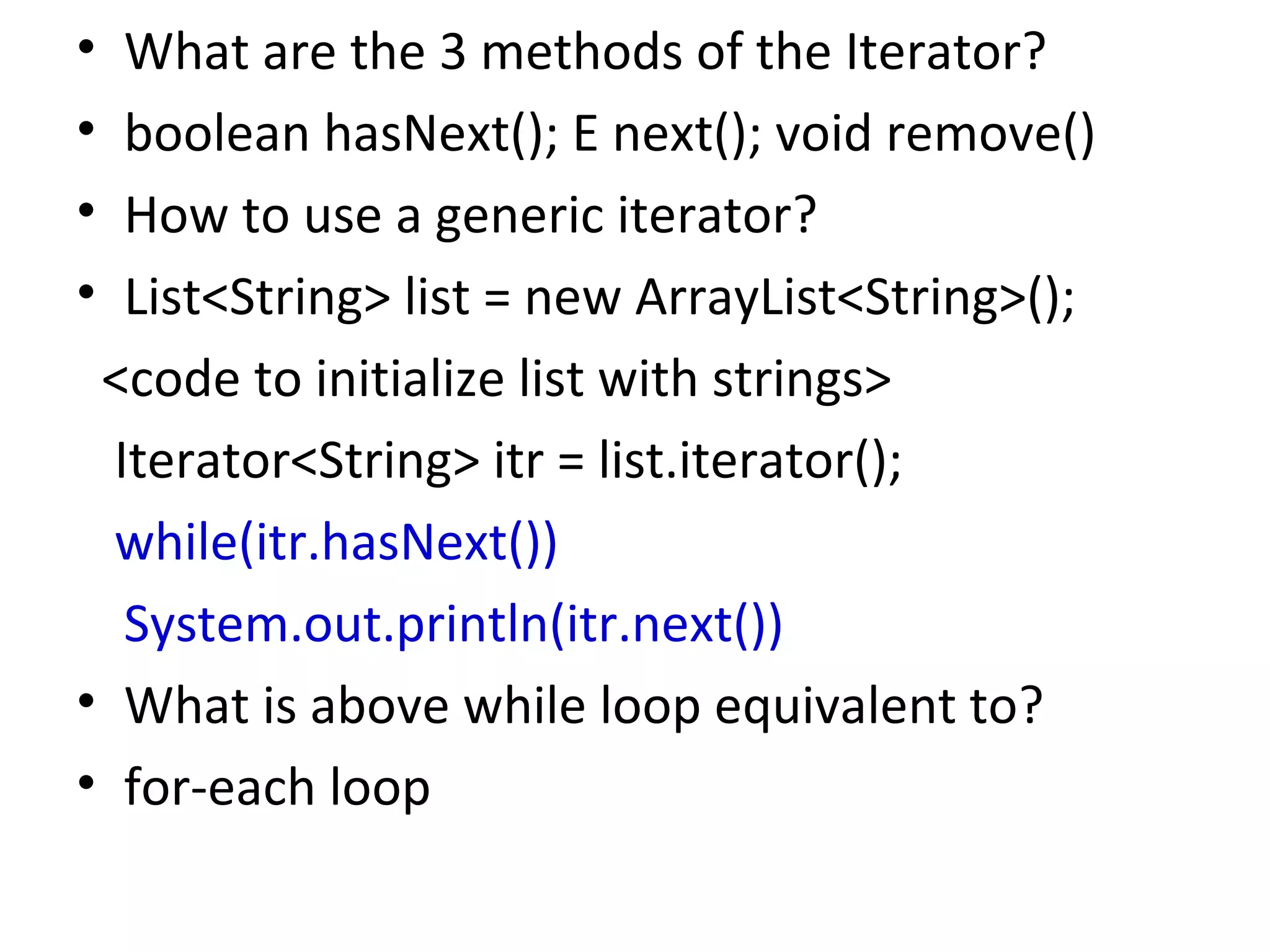 • What are the 3 methods of the Iterator?
• boolean hasNext(); E next(); void remove()
• How to use a generic iterator?
• List<String> list = new ArrayList<String>();
<code to initialize list with strings>
Iterator<String> itr = list.iterator();
while(itr.hasNext())
System.out.println(itr.next())
• What is above while loop equivalent to?
• for-each loop
 