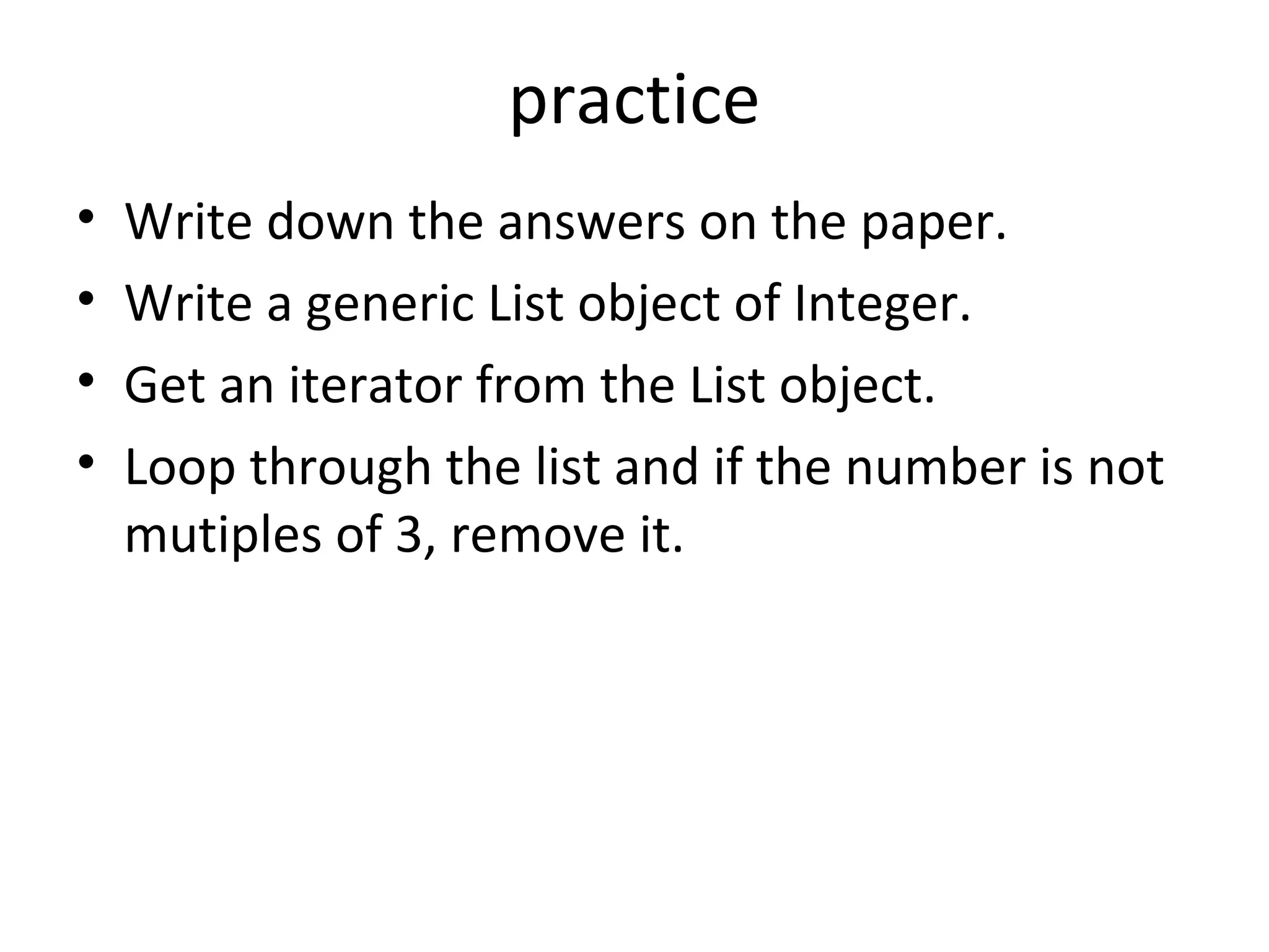 practice
• Write down the answers on the paper.
• Write a generic List object of Integer.
• Get an iterator from the List object.
• Loop through the list and if the number is not
mutiples of 3, remove it.
 
