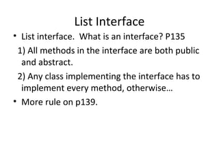 List Interface
• List interface. What is an interface? P135
1) All methods in the interface are both public
and abstract.
2) Any class implementing the interface has to
implement every method, otherwise…
• More rule on p139.
 