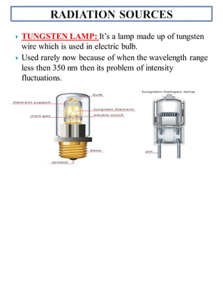  TUNGSTEN LAMP: It’s a lamp made up of tungsten
wire which is used in electric bulb.
 Used rarely now because of when the wavelength range
less then 350 nm then its problem of intensity
fluctuations.

 