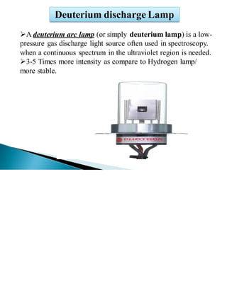 Deuterium discharge Lamp
➢A deuterium arc lamp (or simply deuterium lamp) is a low-
pressure gas discharge light source often used in spectroscopy.
when a continuous spectrum in the ultraviolet region is needed.
➢3-5 Times more intensity as compare to Hydrogen lamp/
more stable.
 