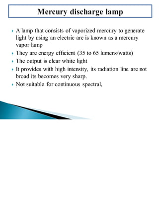  A lamp that consists of vaporized mercury to generate
light by using an electric arc is known as a mercury
vapor lamp
 They are energy efficient (35 to 65 lumens/watts)
 The output is clear white light
 It provides with high intensity, its radiation line are not
broad its becomes very sharp.
 Not suitable for continuous spectral,
 