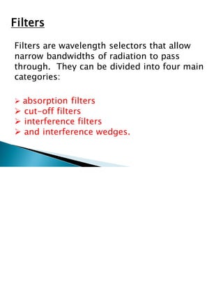 Filters
Filters are wavelength selectors that allow
narrow bandwidths of radiation to pass
through. They can be divided into four main
categories:
➢ absorption filters
➢ cut-off filters
➢ interference filters
➢ and interference wedges.
 