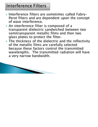  Interference filters are sometimes called Fabry-
Perot filters and are dependent upon the concept
of wave interference.
 An interference filter is composed of a
transparent dielectric sandwiched between two
semitransparent metallic films and then two
glass plates to protect the filter.
 The thickness of the dielectric and the reflectivity
of the metallic films are carefully selected
because these factors control the transmitted
wavelengths. The transmitted radiation will have
a very narrow bandwidth.
 