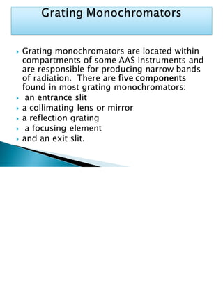  Grating monochromators are located within
compartments of some AAS instruments and
are responsible for producing narrow bands
of radiation. There are five components
found in most grating monochromators:
 an entrance slit
 a collimating lens or mirror
 a reflection grating
 a focusing element
 and an exit slit.
 