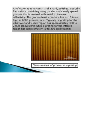A reflection grating consists of a hard, polished, optically
flat surface containing many parallel and closely spaced
grooves that is covered with metal to increase
reflectivity. The groove density can be a low as 10 to as
high as 6000 grooves/mm. Typically, a grating for the
ultraviolet and visible region has approximately 300 to
2,000 grooves/mm while a grating for the infrared
region has approximately 10 to 200 grooves/mm.
Close-up view of grooves in a grating
 
