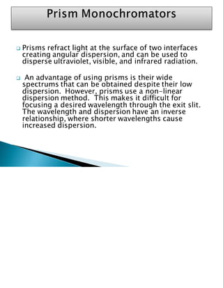 ❑ Prisms refract light at the surface of two interfaces
creating angular dispersion, and can be used to
disperse ultraviolet, visible, and infrared radiation.
❑ An advantage of using prisms is their wide
spectrums that can be obtained despite their low
dispersion. However, prisms use a non-linear
dispersion method. This makes it difficult for
focusing a desired wavelength through the exit slit.
The wavelength and dispersion have an inverse
relationship, where shorter wavelengths cause
increased dispersion.
 