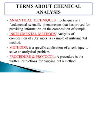  ANALYTICAL TECHNIQUES: Techniques is a
fundamental scientific phenomenon that has proved for
providing information on the composition of sample.
 INSTRUMENTAL METHODS: Analysis of
composition of substances is example of instrumental
method.
 METHODS: is a specific application of a technique to
solve an analytical problem.
 PROCEDURE & PROTOCOL: A procedure is the
written instructions for carrying out a method.
 