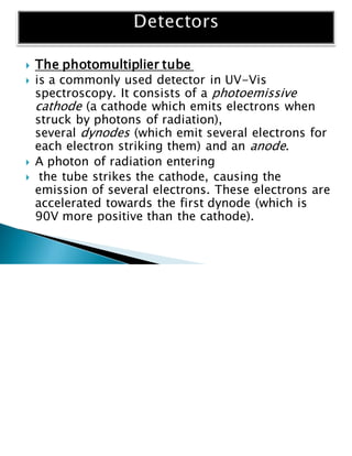  The photomultiplier tube
 is a commonly used detector in UV-Vis
spectroscopy. It consists of a photoemissive
cathode (a cathode which emits electrons when
struck by photons of radiation),
several dynodes (which emit several electrons for
each electron striking them) and an anode.
 A photon of radiation entering
 the tube strikes the cathode, causing the
emission of several electrons. These electrons are
accelerated towards the first dynode (which is
90V more positive than the cathode).
 