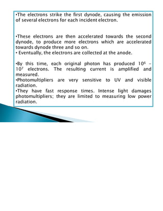 •The electrons strike the first dynode, causing the emission
of several electrons for each incident electron.
•These electrons are then accelerated towards the second
dynode, to produce more electrons which are accelerated
towards dynode three and so on.
• Eventually, the electrons are collected at the anode.
•By this time, each original photon has produced 106 -
107 electrons. The resulting current is amplified and
measured.
•Photomultipliers are very sensitive to UV and visible
radiation.
•They have fast response times. Intense light damages
photomultipliers; they are limited to measuring low power
radiation.
 