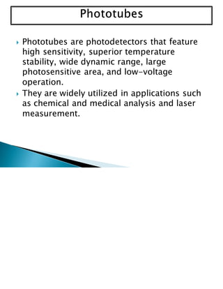  Phototubes are photodetectors that feature
high sensitivity, superior temperature
stability, wide dynamic range, large
photosensitive area, and low-voltage
operation.
 They are widely utilized in applications such
as chemical and medical analysis and laser
measurement.
 
