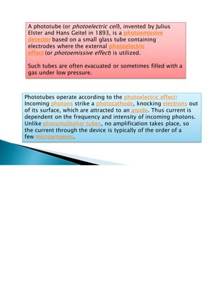 A phototube (or photoelectric cell), invented by Julius
Elster and Hans Geitel in 1893, is a photoemissive
detector based on a small glass tube containing
electrodes where the external photoelectric
effect (or photoemissive effect) is utilized.
Such tubes are often evacuated or sometimes filled with a
gas under low pressure.
Phototubes operate according to the photoelectric effect:
Incoming photons strike a photocathode, knocking electrons out
of its surface, which are attracted to an anode. Thus current is
dependent on the frequency and intensity of incoming photons.
Unlike photomultiplier tubes, no amplification takes place, so
the current through the device is typically of the order of a
few microamperes.
 