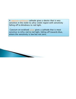 A caesium-antimony cathode gives a device that is very
sensitive in the violet to ultra-violet region with sensitivity
falling off to blindness to red light.
Caesium on oxidised silver gives a cathode that is most
sensitive to infra-red to red light, falling off towards blue,
where the sensitivity is low but not zero.
 