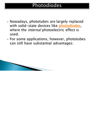  Nowadays, phototubes are largely replaced
with solid-state devices like photodiodes,
where the internal photoelectric effect is
used.
 For some applications, however, phototubes
can still have substantial advantages:
 