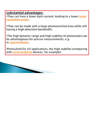 substantial advantages:
•They can have a lower dark current, leading to a lower noise
equivalent power.
•They can be made with a large photosensitive area while still
having a high detection bandwidth.
•The high dynamic range and high stability of phototubes can
be advantageous for precise measurements, e.g.
in spectrometers.
•Particularly for UV applications, the high stability (comparing
with semiconductor devices, for example)
 