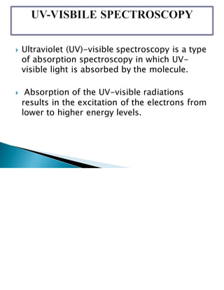  Ultraviolet (UV)-visible spectroscopy is a type
of absorption spectroscopy in which UV-
visible light is absorbed by the molecule.
 Absorption of the UV-visible radiations
results in the excitation of the electrons from
lower to higher energy levels.
 