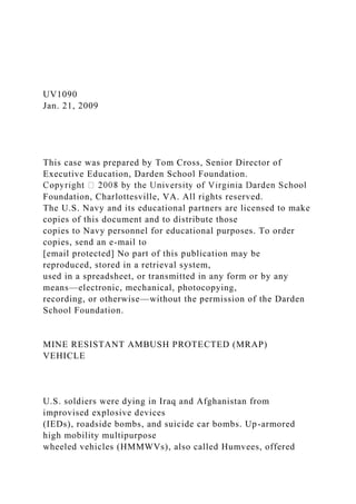 UV1090
Jan. 21, 2009
This case was prepared by Tom Cross, Senior Director of
Executive Education, Darden School Foundation.
Foundation, Charlottesville, VA. All rights reserved.
The U.S. Navy and its educational partners are licensed to make
copies of this document and to distribute those
copies to Navy personnel for educational purposes. To order
copies, send an e-mail to
[email protected] No part of this publication may be
reproduced, stored in a retrieval system,
used in a spreadsheet, or transmitted in any form or by any
means—electronic, mechanical, photocopying,
recording, or otherwise—without the permission of the Darden
School Foundation.
MINE RESISTANT AMBUSH PROTECTED (MRAP)
VEHICLE
U.S. soldiers were dying in Iraq and Afghanistan from
improvised explosive devices
(IEDs), roadside bombs, and suicide car bombs. Up-armored
high mobility multipurpose
wheeled vehicles (HMMWVs), also called Humvees, offered
 