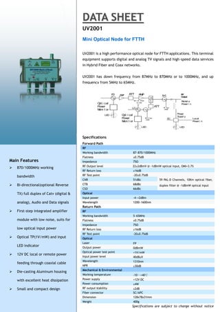 DATA SHEET
                                         UV2001
                                         Mini Optical Node for FTTH

                                         UV2001 is a high performance optical node for FTTH applications. This terminal
                                         equipment supports digital and analog TV signals and high-speed data services
                                         in Hybrid Fiber and Coax networks.


                                         UV2001 has down frequency from 87MHz to 870MHz or to 1000MHz, and up
                                         frequency from 5MHz to 65MHz.


                                                                 PD   AMP   ATT        AMP
                                                                                                       H
                                                                                 O i cal Pow
                                                                                  pt         er        L                       R ot e
                                                                                                                                em
                                                     O i cal
                                                      pt                             1V/ 1mW
                                                                                                                               Pow i n
                                                                                                                                  er
                                                     Pow er                                                  ATT
                                                                             LD                                    R Test
                                                                                                                     F
                                                     M t or
                                                      oni                                                          - 20dB


                                                                                                                            Power
                                                           LED         O i cal
                                                                        pt
                                                                                                                            Suppl y
                                                                       Pow er                     R R Test
                                                                                                    F/
                                                                                                  - 20dB
                                                                                                                      DC                 Local
                                                                       M t or
                                                                        oni                                                              Pow i n
                                                                                                                                            er

                                                                                           LED                                LED



                                         Specifications
                                         Forward Path
                                         RF
                                         Working bandwidth                       87~870/1000MHz
                                         Flatness                                ±0.75dB
Main Features                            Impedance                               75Ω
                                         RF Output level                      22±2dBmV @ -1dBmW optical input, OMI=3.7%
   870/1000MHz working
                                         RF Return loss                          ≥16dB
    bandwidth                            RF Test point                           -20±0.75dB
                                         CNR                                     51dBc                         59 PAL-D Channels, 10Km optical fiber,
   Bi-directional(optional Reverse      CTB                                     68dBc                         duplex filter @ -1dBmW optical input
                                         CSO                                     66dBc
    TX) full duplex of Catv (digital &   Optical
                                         Input power                             -4~+2dBm
    analog), Audio and Data signals      Wavelength                              1200~1600nm
                                         Return Path
   First-step integrated amplifier      RF
                                         Working bandwidth                       5~65MHz
    module with low noise, suits for     Flatness                                ±0.75dB
                                         Impedance                               75Ω
    low optical input power              RF Return loss                          ≥16dB
                                         RF Test point                           -20±0.75dB
   Optical TP(1V/mW) and input          Optical
                                         Laser                                   FP
    LED indicator                        Output power                            0dBmW
                                         Optical power test point                +1V/mW
   12V DC local or remote power
                                         Input power level                       40dBuV
                                         Wavelength                              1310nm
    feeding through coaxial cable
                                         NPR                                     ≥30dB
                                         Mechanical & Environmental
   Die-casting Aluminum housing
                                         Working temperature                     -10～+40℃
    with excellent heat dissipation      Power supply                            +12V DC
                                         Power consumption                       ≤4W
   Small and compact design             RF output stability                     ±2dB
                                         Fiber connector                         SC/APC
                                         Dimension                               128x78x31mm
                                         Weight                                  400g
                                                                             Specifications are subject to change without notice
 