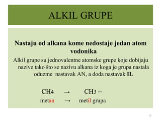 ALKIL GRUPE
Nastaju od alkana kome nedostaje jedan atom
vodonika
Alkil grupe su jednovalentne atomske grupe koje dobijaju
nazive tako što se nazivu alkana iz koga je grupa nastala
oduzme nastavak AN, a doda nastavak IL
CH4 → CH3 ─
metan → metil grupa
13
 