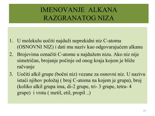 IMENOVANJE ALKANA
RAZGRANATOG NIZA
1. U molekulu uočiti najduži neprekidni niz C-atoma
(OSNOVNI NIZ) i dati mu naziv kao odgovarajućem alkanu
2. Brojevima označiti C-atome u najdužem nizu. Ako niz nije
simetričan, brojanje počinje od onog kraja kojem je bliže
račvanje
3. Uočiti alkil grupe (bočni niz) vezane za osnovni niz. U nazivu
istaći njihov položaj ( broj C-atoma na kojem je grupa), broj
(koliko alkil grupa ima, di-2 grupe, tri- 3 grupe, tetra- 4
grupe) i vrstu ( metil, etil, propil ..)
14
 