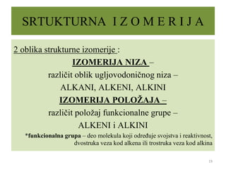 SRTUKTURNA I Z O M E R I J A
2 oblika strukturne izomerije :
IZOMERIJA NIZA –
različit oblik ugljovodoničnog niza –
ALKANI, ALKENI, ALKINI
IZOMERIJA POLOŽAJA –
različit položaj funkcionalne grupe –
ALKENI i ALKINI
*funkcionalna grupa – deo molekula koji određuje svojstva i reaktivnost,
dvostruka veza kod alkena ili trostruka veza kod alkina
19
 