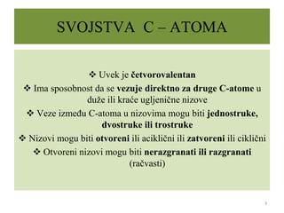 SVOJSTVA C – ATOMA
 Uvek je četvorovalentan
 Ima sposobnost da se vezuje direktno za druge C-atome u
duže ili kraće ugljenične nizove
 Veze između C-atoma u nizovima mogu biti jednostruke,
dvostruke ili trostruke
 Nizovi mogu biti otvoreni ili aciklični ili zatvoreni ili ciklični
 Otvoreni nizovi mogu biti nerazgranati ili razgranati
(račvasti)
3
 