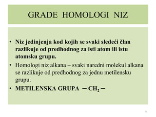 GRADE HOMOLOGI NIZ
• Niz jedinjenja kod kojih se svaki sledeći član
razlikuje od predhodnog za isti atom ili istu
atomsku grupu.
• Homologi niz alkana – svaki naredni molekul alkana
se razlikuje od predhodnog za jednu metilensku
grupu.
• METILENSKA GRUPA ─ CH2 ─
9
 