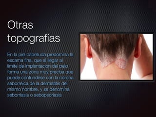 En la piel cabelluda predomina la
escama ﬁna, que al llegar al
límite de implantación del pelo
forma una zona muy precisa que
puede confundirse con la corona
seborreica de la dermatitis del
mismo nombre, y se denomina
seborriasis o sebopsoriasis
Otras
topografías
 
