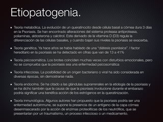 Etiopatogenia.
Teoría metabólica. La evolución de un queratinocito desde célula basal a córnea dura 3 días
en la Psoriasis. Se han encontrado alteraciones del sistema proteasa antiproteasa,
poliaminas, aldosterona y calcitrol. Este derivado de la vitamina D (D3) regula la
diferenciación de las células basales, y cuando bajan sus niveles la psoriasis se exacerba.
Teoría genética. Ya hace años se había hablado de una “diátesis psoriásica”. l factor
hereditario en la psoriasis se ha detectado en cifras que van de 13 a 41%
Teoría psicosomática. Los brotes coinciden muchas veces con disturbios emocionales, pero
no se comprueba que la psoriasis sea una enfermedad psicosomática
Teoría infecciosa. La posibilidad de un origen bacteriano o viral ha sido considerada en
diversas épocas, sin demostrarse nada.
Teoría endocrina. Se ha citado a las glándulas suprarrenales en la etiología de la psoriasis y
se ha dicho también que la causa de que la psoriasis involucione durante el embarazo
podría signiﬁcar una benéﬁca acción de los estrógenos en la queratinización.
Teoría inmunológica. Algunos autores han propuesto que la psoriasis podría ser una
enfermedad autoinmune, se supone la presencia de un antígeno de la capa córnea
desenmascarado por la acción de enzimas proteolíticas de los neutróﬁlos, que se
presentarían por un traumatismo, un proceso infeccioso o un medicamento.
 