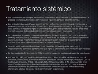 Tratamiento sistémico
Los corticosteroides tanto por vía sistémica como tópica deben evitarse, pues si bien controlan el
proceso con rapidez, los rebotes son frecuentes y pueden conducir a la eritrodermia.
Los antimetabolitos y citotóxicos se recomiendan en formas muy extensas en la eritrodermia, la
psoriasis pustulosa y la artropatía. El más usado es el metotrexato a dosis de 7 a 12 mg por vía oral
cada semana; es necesario vigilar la función hepática, pues es hepatotóxico y causa otros datos
menos frecuentes de toxicidad sistémica, como mielosupresión y neumonitis.
La ciclosporina, un agente inmunosupresor además de ser muy costoso, produce hipertensión
arterial y nefrotoxicidad que limitan su uso. La dosis es de 2.5 mg/kg/día con estricta vigilancia al
paciente. Se logra importante mejoría, pero las recidivas son frecuentes al suspender el
medicamento, sobre todo cuando se hace de manera abrupta.
También se ha usado la sulfasalazina a dosis crecientes de 500 mg al día, hasta 3 g. El
medicamento no es inocuo; por tanto, hay que vigilar la función renal. Los resultados son variables.
La diaminodifenilsulfona a dosis de 200 mg es útil en casos de psoriasis palmoplantar y pustulosa.
Las terapias biológicas son los más novedosos y su objetivo son el factor de necrosis tumoral
(inﬂiximab, adalimumab), el receptor del factor de necrosis tumoral (etanercept), el receptor CD11a
(efalizumab), el linfocito T CD2+ (alefacept), la IL-23 (ustekinumab) e IL-17 (secukinumab), entre
otros. Entre las desventajas de estas terapias biológicas están, además del costo, el riesgo de
desarrollar carcinoma epidermoide y reactivación de tuberculosis (so-bre todo el inﬂiximab y
etanercept), además de que su vía de administración es parenteral.
 